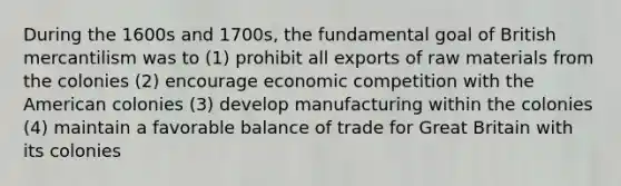 During the 1600s and 1700s, the fundamental goal of British mercantilism was to (1) prohibit all exports of raw materials from the colonies (2) encourage economic competition with the American colonies (3) develop manufacturing within the colonies (4) maintain a favorable balance of trade for Great Britain with its colonies