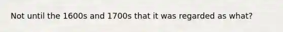 Not until the 1600s and 1700s that it was regarded as what?