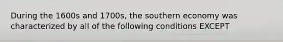 During the 1600s and 1700s, the southern economy was characterized by all of the following conditions EXCEPT