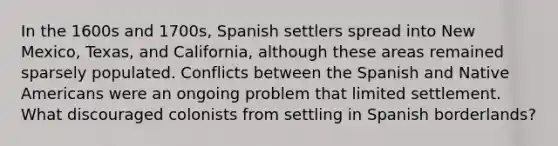 In the 1600s and 1700s, Spanish settlers spread into New Mexico, Texas, and California, although these areas remained sparsely populated. Conflicts between the Spanish and Native Americans were an ongoing problem that limited settlement. What discouraged colonists from settling in Spanish borderlands?