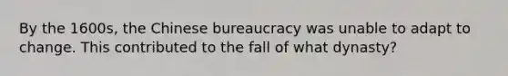 By the 1600s, the Chinese bureaucracy was unable to adapt to change. This contributed to the fall of what dynasty?