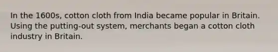 In the 1600s, cotton cloth from India became popular in Britain. Using the putting-out system, merchants began a cotton cloth industry in Britain.