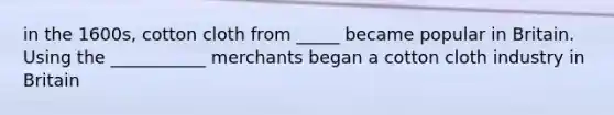 in the 1600s, cotton cloth from _____ became popular in Britain. Using the ___________ merchants began a cotton cloth industry in Britain