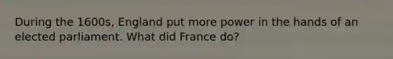 During the 1600s, England put more power in the hands of an elected parliament. What did France do?