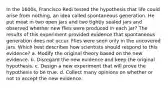 In the 1600s, Francisco Redi tested the hypothesis that life could arise from nothing, an idea called spontaneous generation. He put meat in two open jars and two tightly sealed jars and observed whether new flies were produced in each jar? The results of this experiment provided evidence that spontaneous generation does not occur. Flies were seen only in the uncovered jars. Which best describes how scientists should respond to this evidence? a. Modify the original theory based on the new evidence. b. Disregard the new evidence and keep the original hypothesis. c. Design a new experiment that will prove the hypothesis to be true. d. Collect many opinions on whether or not to accept the new evidence.