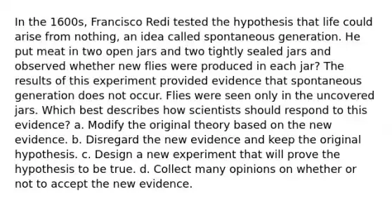 In the 1600s, Francisco Redi tested the hypothesis that life could arise from nothing, an idea called spontaneous generation. He put meat in two open jars and two tightly sealed jars and observed whether new flies were produced in each jar? The results of this experiment provided evidence that spontaneous generation does not occur. Flies were seen only in the uncovered jars. Which best describes how scientists should respond to this evidence? a. Modify the original theory based on the new evidence. b. Disregard the new evidence and keep the original hypothesis. c. Design a new experiment that will prove the hypothesis to be true. d. Collect many opinions on whether or not to accept the new evidence.