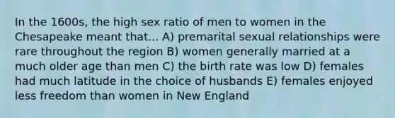 In the 1600s, the high sex ratio of men to women in the Chesapeake meant that... A) premarital sexual relationships were rare throughout the region B) women generally married at a much older age than men C) the birth rate was low D) females had much latitude in the choice of husbands E) females enjoyed less freedom than women in New England