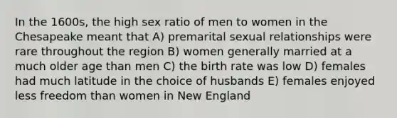 In the 1600s, the high sex ratio of men to women in the Chesapeake meant that A) premarital sexual relationships were rare throughout the region B) women generally married at a much older age than men C) the birth rate was low D) females had much latitude in the choice of husbands E) females enjoyed less freedom than women in New England