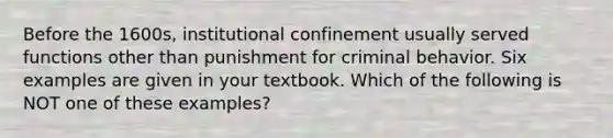 Before the 1600s, institutional confinement usually served functions other than punishment for criminal behavior. Six examples are given in your textbook. Which of the following is NOT one of these examples?