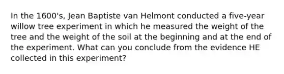 In the 1600's, Jean Baptiste van Helmont conducted a five-year willow tree experiment in which he measured the weight of the tree and the weight of the soil at the beginning and at the end of the experiment. What can you conclude from the evidence HE collected in this experiment?