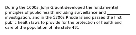 During the 1600s, John Graunt developed the fundamental principles of public health including surveillance and ____________ investigation, and in the 1700s Rhode Island passed the first public health laws to provide for the protection of health and care of the population of hte state 481