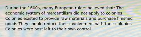 During the 1600s, many European rulers believed that: The economic system of mercantilism did not apply to colonies Colonies existed to provide raw materials and purchase finished goods They should reduce their involvement with their colonies Colonies were best left to their own control