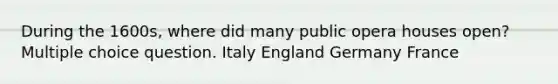 During the 1600s, where did many public opera houses open? Multiple choice question. Italy England Germany France