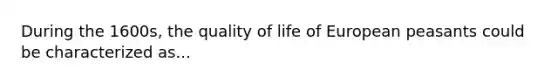 During the 1600s, the quality of life of European peasants could be characterized as...