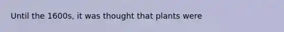 Until the 1600s, it was thought that plants were