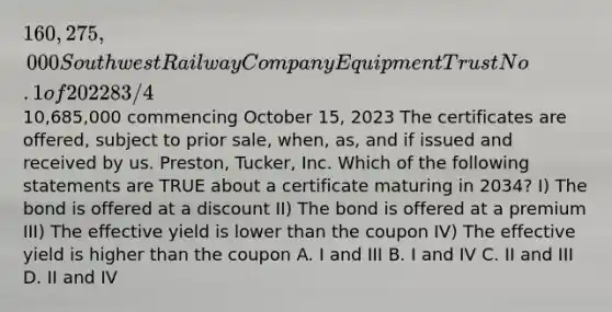 160,275,000 Southwest Railway Company Equipment Trust No. 1 of 2022 8 3/4 % Equipment Trust Certificates - Non-Callable To mature in 15 equal annual installments of10,685,000 commencing October 15, 2023 The certificates are offered, subject to prior sale, when, as, and if issued and received by us. Preston, Tucker, Inc. Which of the following statements are TRUE about a certificate maturing in 2034? I) The bond is offered at a discount II) The bond is offered at a premium III) The effective yield is lower than the coupon IV) The effective yield is higher than the coupon A. I and III B. I and IV C. II and III D. II and IV