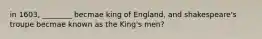 in 1603, ________ becmae king of England, and shakespeare's troupe becmae known as the King's men?