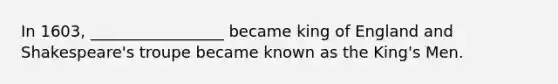 In 1603, _________________ became king of England and Shakespeare's troupe became known as the King's Men.