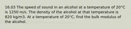 16.03 The speed of sound in an alcohol at a temperature of 20°C is 1250 m/s. The density of the alcohol at that temperature is 820 kg/m3. At a temperature of 20°C, find the bulk modulus of the alcohol.