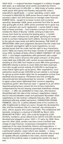 1603-1610: --> england had been engaged in a military struggle with spain, at a stalemate when james ascended the throne, which had cost over £1,000,000 --> 1604 treaty of london, james made peace with james and thereby reduced the crown's expenditure significantly --> james' spending, crown's debt increased to £600,000 by 1608 James thence made his principal secretary robert cecil lord treasurer to manage crown finances. ROBERT CECIL - sought to increase income and cut James' spending. November 1608, James promised Cecil that he would stop giving gifts of land. 1609, James promised not to grant any gifts or pensions w/o cecils' agreement -> James failed to keep both of these promises. - Cecil ordered a survey of crown lands, entitles the 'Book of Bounty' (1608), aiming to make more money from them by revising the leasing policy. -> limited nature of crown's bureaucracy and James' granting of crown lands to courtiers hampered cecil's efforts, forcing him to resort to the sale of crown lands and deficit borrowing. THE ISSUE OF IMPOSITIONS 1606 court judgement declared that the crown had an 'absolute' prerogative right to issue impositions, so cecil advised james that the crown had the right to levy impositions, and in 1608 cecil issues the first major revision of custom duties since 1550, his Book of Rates CECIL'S GREAT CONTRACT OF 1610 1610 -> cecil began negotiations with parliament abt a major reform of the crown's finances (the great contract): at this point, crown debt was £280,000, with current annual expenditure standing at £511,000 Cecil hoped to shock MPs innto granting a £600,000 subsidy to James to cover debt and state expenses. Cecil also sought annual subsidy of £200,000 in exchange for some fedual rights given up by James. After negotiations, Cecil said James would accept £200,000 annual subsidy in exchange for giivng up some feudal rights like his prerogative income from wardship and purveyance. Parliament was then prorogued (discontinued w/o being dissolved) for summer. -> MPs hesitant to agree unless james addressed their concerns regarding impositions James' dire financial need -> agreed to an act which required parliamentary consent for him to levy impositions, compensated by the act leaving untouched impositions already in place. --> offer not satisfiable to many mps, who became dissatisfied with the idea of the contract; negotiations stalled due to mistrust between crown and parliament November 1610: negotiations on the contract collapsed February 1611: james dissolved (officially ended) parliament. STRENGTHEN CROWN FINANCES, 1611-25: 1) James allowed some of his courtiers to offer knighthoods to others at a price, though this devalued the title, and the hereditary title of a 'baronet' was introduced in 1611, sold to anyone who could pay £1095. This established 200 baronets, bringing in a revenue of £90,885 by March 1614. DEVALUED IN ITSELF: 1622, title could be bought for £220 Similarly, earldoms, james allowd to be sold for £10,000, became devalued and dropped in price: 1615 = 27 earls; by 1628, there were 65. After 1618, London merchant Lionel Cranfield took charge of royal finances, conducting investigations into the expenses of the royal household, finance and expenditure -> These led to savings (he reduced spending by half), but were not a permanent solution: major reform was needed. --> many questioned whether such reform was even possible, due to lack of capable officials available to the crown, and the vested interest of the political nation in keeping the system the way it was.