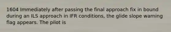 1604 Immediately after passing the final approach fix in bound during an ILS approach in IFR conditions, the glide slope warning flag appears. The pilot is