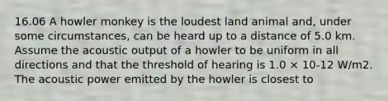 16.06 A howler monkey is the loudest land animal and, under some circumstances, can be heard up to a distance of 5.0 km. Assume the acoustic output of a howler to be uniform in all directions and that the threshold of hearing is 1.0 × 10-12 W/m2. The acoustic power emitted by the howler is closest to