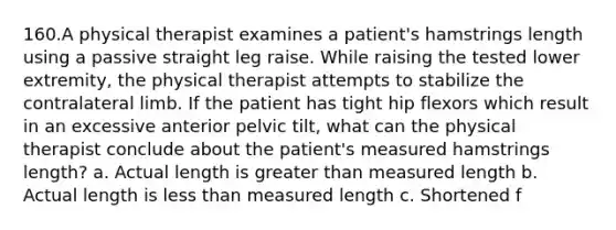 160.A physical therapist examines a patient's hamstrings length using a passive straight leg raise. While raising the tested lower extremity, the physical therapist attempts to stabilize the contralateral limb. If the patient has tight hip flexors which result in an excessive anterior pelvic tilt, what can the physical therapist conclude about the patient's measured hamstrings length? a. Actual length is greater than measured length b. Actual length is less than measured length c. Shortened f