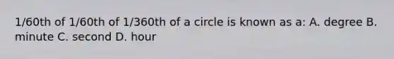 1/60th of 1/60th of 1/360th of a circle is known as a: A. degree B. minute C. second D. hour