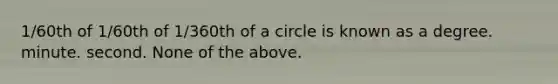 1/60th of 1/60th of 1/360th of a circle is known as a degree. minute. second. None of the above.