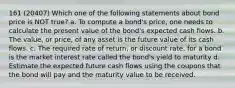 161 (20407) Which one of the following statements about bond price is NOT true? a. To compute a bond's price, one needs to calculate the present value of the bond's expected cash flows. b. The value, or price, of any asset is the future value of its cash flows. c. The required rate of return, or discount rate, for a bond is the market interest rate called the bond's yield to maturity d. Estimate the expected future cash flows using the coupons that the bond will pay and the maturity value to be received.