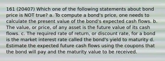 161 (20407) Which one of the following statements about bond price is NOT true? a. To compute a bond's price, one needs to calculate the present value of the bond's expected cash flows. b. The value, or price, of any asset is the future value of its cash flows. c. The required rate of return, or discount rate, for a bond is the market interest rate called the bond's yield to maturity d. Estimate the expected future cash flows using the coupons that the bond will pay and the maturity value to be received.