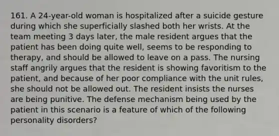 161. A 24-year-old woman is hospitalized after a suicide gesture during which she superficially slashed both her wrists. At the team meeting 3 days later, the male resident argues that the patient has been doing quite well, seems to be responding to therapy, and should be allowed to leave on a pass. The nursing staff angrily argues that the resident is showing favoritism to the patient, and because of her poor compliance with the unit rules, she should not be allowed out. The resident insists the nurses are being punitive. The defense mechanism being used by the patient in this scenario is a feature of which of the following personality disorders?