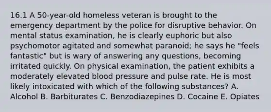 16.1 A 50-year-old homeless veteran is brought to the emergency department by the police for disruptive behavior. On mental status examination, he is clearly euphoric but also psychomotor agitated and somewhat paranoid; he says he "feels fantastic" but is wary of answering any questions, becoming irritated quickly. On physical examination, the patient exhibits a moderately elevated <a href='https://www.questionai.com/knowledge/kD0HacyPBr-blood-pressure' class='anchor-knowledge'>blood pressure</a> and pulse rate. He is most likely intoxicated with which of the following substances? A. Alcohol B. Barbiturates C. Benzodiazepines D. Cocaine E. Opiates