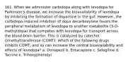 161. When we administer carbidopa along with levodopa for Parkinson's disease, we increase the bioavailability of levodopa by inhibiting the formation of dopamine in the gut. However, the carbidopa-induced inhibition of dopa decarboxylase favors the peripheral metabolism of levodopa to another metabolite (3-O-methyldopa) that competes with levodopa for transport across the blood-brain barrier. This is catalyzed by catechol Omethyltransferase (COMT). Which of the following drugs inhibits COMT, and so can increase the central bioavailability and effects of levodopa? a. Donepezil b. Entacapone c. Selegiline d. Tacrine e. Trihexyphenidyl