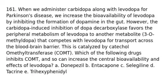 161. When we administer carbidopa along with levodopa for Parkinson's disease, we increase the bioavailability of levodopa by inhibiting the formation of dopamine in the gut. However, the carbidopa-induced inhibition of dopa decarboxylase favors the peripheral metabolism of levodopa to another metabolite (3-O-methyldopa) that competes with levodopa for transport across the blood-brain barrier. This is catalyzed by catechol Omethyltransferase (COMT). Which of the following drugs inhibits COMT, and so can increase the central bioavailability and effects of levodopa? a. Donepezil b. Entacapone c. Selegiline d. Tacrine e. Trihexyphenidyl