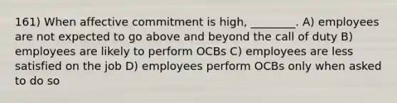 161) When affective commitment is high, ________. A) employees are not expected to go above and beyond the call of duty B) employees are likely to perform OCBs C) employees are less satisfied on the job D) employees perform OCBs only when asked to do so