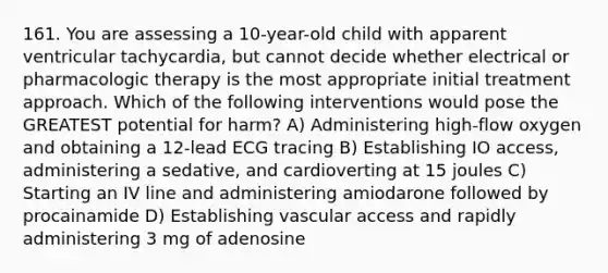 161. You are assessing a 10-year-old child with apparent ventricular tachycardia, but cannot decide whether electrical or pharmacologic therapy is the most appropriate initial treatment approach. Which of the following interventions would pose the GREATEST potential for harm? A) Administering high-flow oxygen and obtaining a 12-lead ECG tracing B) Establishing IO access, administering a sedative, and cardioverting at 15 joules C) Starting an IV line and administering amiodarone followed by procainamide D) Establishing vascular access and rapidly administering 3 mg of adenosine