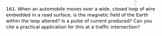 161. When an automobile moves over a wide, closed loop of wire embedded in a road surface, is the magnetic field of the Earth within the loop altered? Is a pulse of current produced? Can you cite a practical application for this at a traffic intersection?