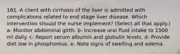 161. A client with cirrhosis of the liver is admitted with complications related to end stage liver disease. Which intervention should the nurse implement? (Select all that apply.) a- Monitor abdominal girth. b- Increase oral fluid intake to 1500 ml daily. c- Report serum albumin and globulin levels. d- Provide diet low in phosphorous. e- Note signs of swelling and edema.