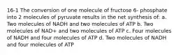 16-1 The conversion of one molecule of fructose 6- phosphate into 2 molecules of pyruvate results in the net synthesis of: a. Two molecules of NADH and two molecules of ATP b. Two molecules of NAD+ and two molecules of ATP c. Four molecules of NADH and four molecules of ATP d. Two molecules of NADH and four molecules of ATP