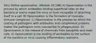 161) Define opsonization. (Module 20.19B) A) Opsonization is the process by which antibodies binding superficial sites on the bacteria or toxins make the virus or toxin incapable of attaching itself to a cell. B) Opsonization is the formation of insoluble immune complexes. C) Opsonization is the process by which the coating of pathogens with antibodies and complement proteins makes the pathogens more susceptible to phagocytosis. D) Opsonization is the release of chemicals from basophils and mast cells. E) Opsonization is the binding of antibodies to the surface of the bacteria or virus causing inflammatory reactions.