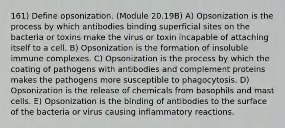 161) Define opsonization. (Module 20.19B) A) Opsonization is the process by which antibodies binding superficial sites on the bacteria or toxins make the virus or toxin incapable of attaching itself to a cell. B) Opsonization is the formation of insoluble immune complexes. C) Opsonization is the process by which the coating of pathogens with antibodies and complement proteins makes the pathogens more susceptible to phagocytosis. D) Opsonization is the release of chemicals from basophils and mast cells. E) Opsonization is the binding of antibodies to the surface of the bacteria or virus causing inflammatory reactions.