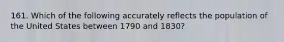 161. Which of the following accurately reflects the population of the United States between 1790 and 1830?