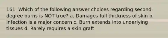 161. Which of the following answer choices regarding second-degree burns is NOT true? a. Damages full thickness of skin b. Infection is a major concern c. Burn extends into underlying tissues d. Rarely requires a skin graft