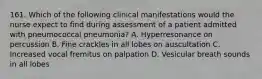 161. Which of the following clinical manifestations would the nurse expect to find during assessment of a patient admitted with pneumococcal pneumonia? A. Hyperresonance on percussion B. Fine crackles in all lobes on auscultation C. Increased vocal fremitus on palpation D. Vesicular breath sounds in all lobes