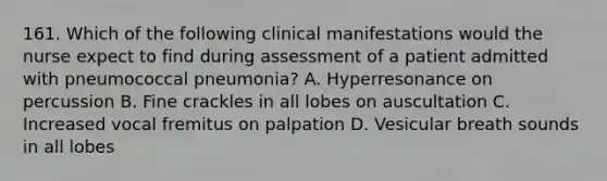 161. Which of the following clinical manifestations would the nurse expect to find during assessment of a patient admitted with pneumococcal pneumonia? A. Hyperresonance on percussion B. Fine crackles in all lobes on auscultation C. Increased vocal fremitus on palpation D. Vesicular breath sounds in all lobes