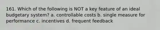 161. Which of the following is NOT a key feature of an ideal budgetary system? a. controllable costs b. single measure for performance c. incentives d. frequent feedback