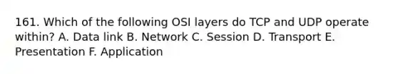 161. Which of the following OSI layers do TCP and UDP operate within? A. Data link B. Network C. Session D. Transport E. Presentation F. Application