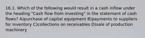 16.1. Which of the following would result in a cash inflow under the heading "Cash flow from investing" in the statement of cash flows? A)purchase of capital equipment B)payments to suppliers for inventory C)collections on receivables D)sale of production machinery