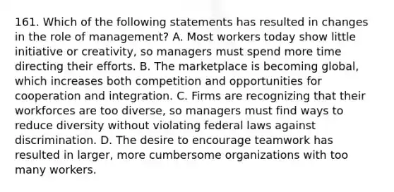 161. Which of the following statements has resulted in changes in the role of management? A. Most workers today show little initiative or creativity, so managers must spend more time directing their efforts. B. The marketplace is becoming global, which increases both competition and opportunities for cooperation and integration. C. Firms are recognizing that their workforces are too diverse, so managers must find ways to reduce diversity without violating federal laws against discrimination. D. The desire to encourage teamwork has resulted in larger, more cumbersome organizations with too many workers.